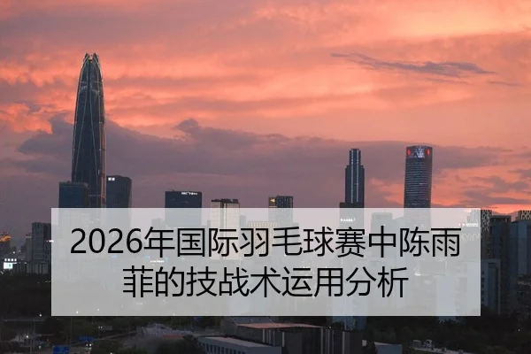 2026年国际羽毛球赛中陈雨菲的技战术运用分析