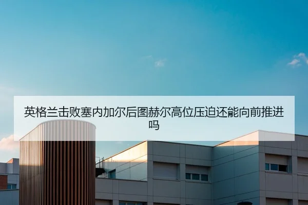 英格兰击败塞内加尔后图赫尔高位压迫还能向前推进吗（HTH Sports）